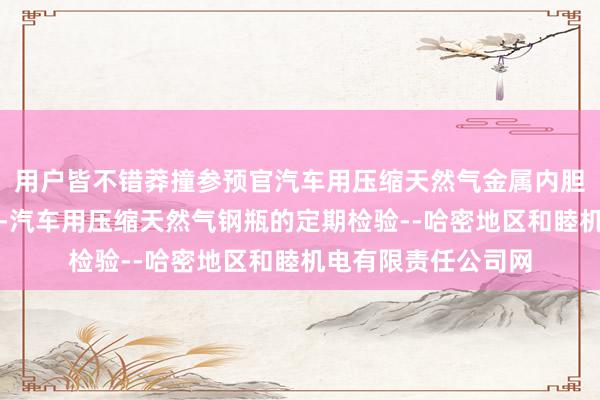 用户皆不错莽撞参预官汽车用压缩天然气金属内胆纤维环向缠绕气瓶-汽车用压缩天然气钢瓶的定期检验--哈密地区和睦机电有限责任公司网