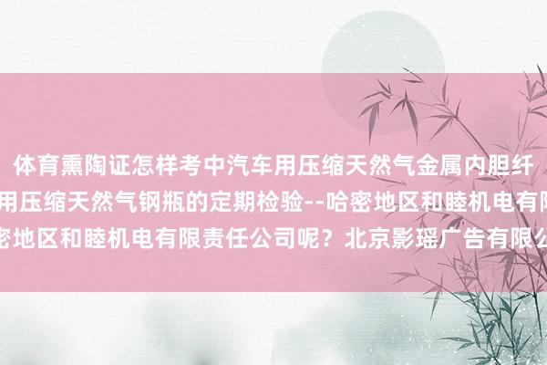 体育熏陶证怎样考中汽车用压缩天然气金属内胆纤维环向缠绕气瓶-汽车用压缩天然气钢瓶的定期检验--哈密地区和睦机电有限责任公司呢?北京影瑶广告有限公司领先